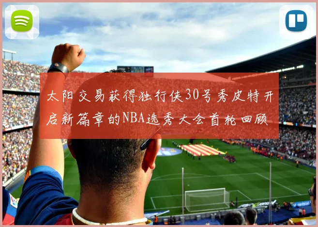 太阳交易获得独行侠30号秀皮特开启新篇章的NBA选秀大会首轮回顾