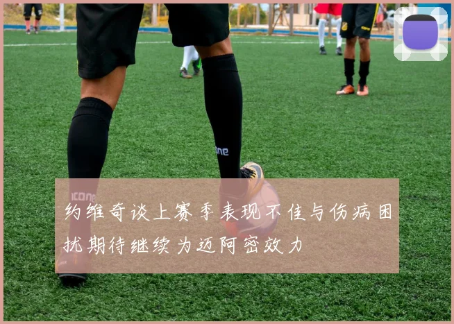 约维奇谈上赛季表现不佳与伤病困扰期待继续为迈阿密效力
