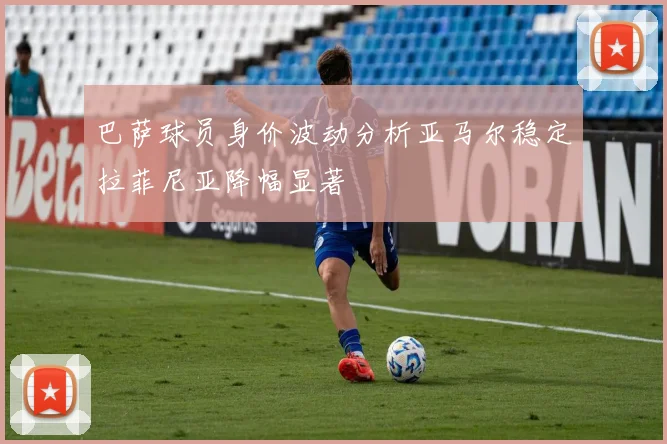 巴萨球员身价波动分析亚马尔稳定拉菲尼亚降幅显著