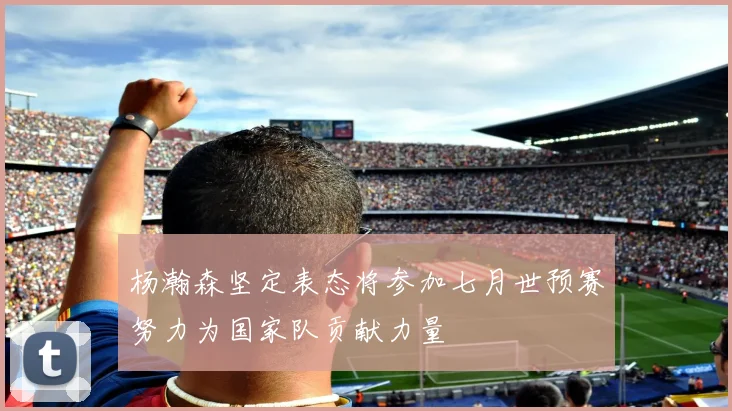 杨瀚森坚定表态将参加七月世预赛努力为国家队贡献力量