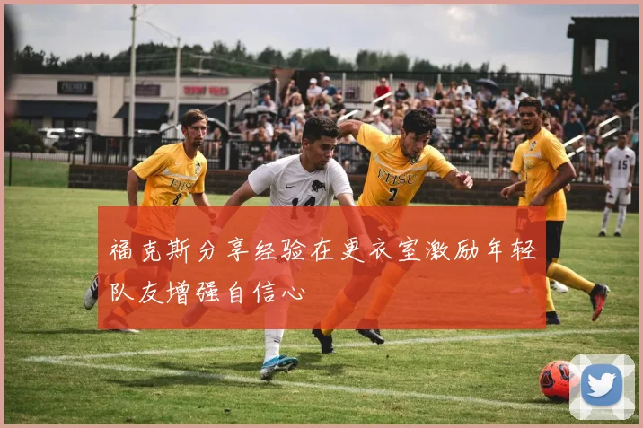 福克斯分享经验在更衣室激励年轻队友增强自信心