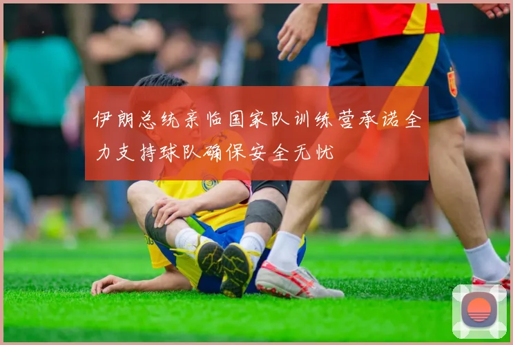 伊朗总统亲临国家队训练营承诺全力支持球队确保安全无忧