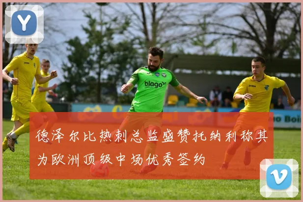 德泽尔比热刺总监盛赞托纳利称其为欧洲顶级中场优秀签约