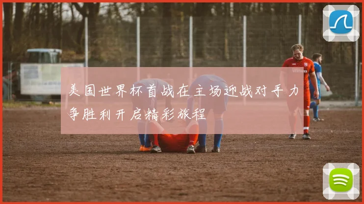 美国世界杯首战在主场迎战对手力争胜利开启精彩旅程