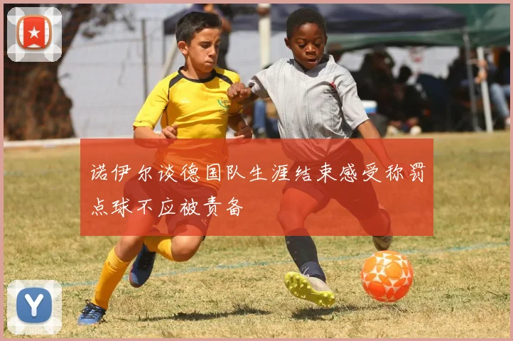诺伊尔谈德国队生涯结束感受称罚点球不应被责备