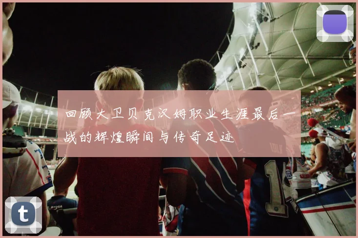 回顾大卫贝克汉姆职业生涯最后一战的辉煌瞬间与传奇足迹