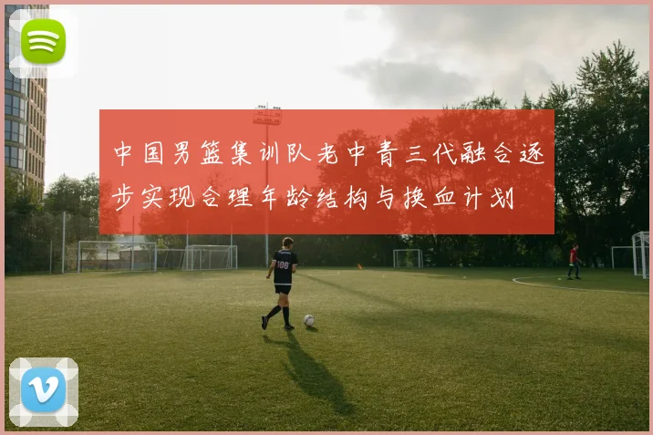 中国男篮集训队老中青三代融合逐步实现合理年龄结构与换血计划