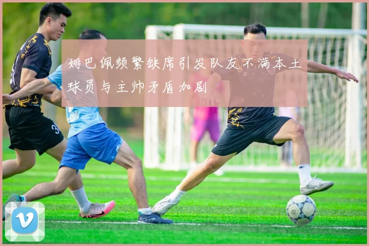 姆巴佩频繁缺席引发队友不满本土球员与主帅矛盾加剧