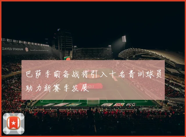巴萨季前备战将引入十名青训球员助力新赛季发展