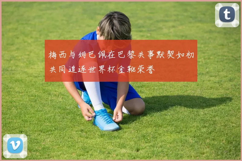 梅西与姆巴佩在巴黎共事默契如初共同追逐世界杯金靴荣誉