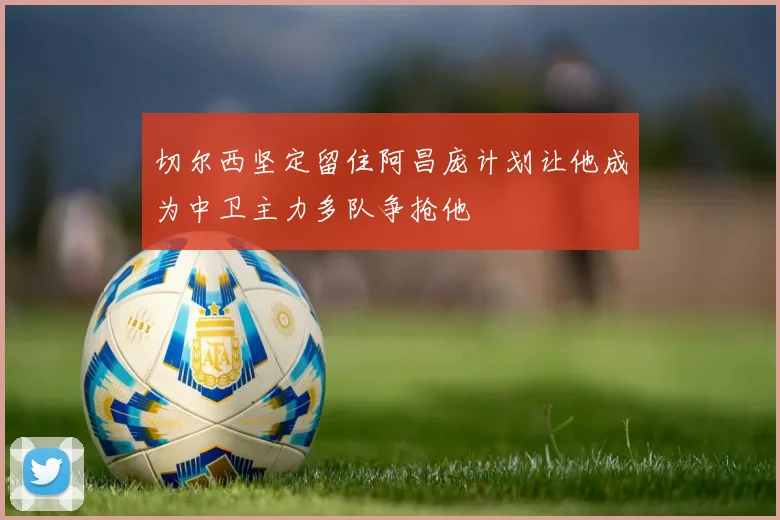 切尔西坚定留住阿昌庞计划让他成为中卫主力多队争抢他
