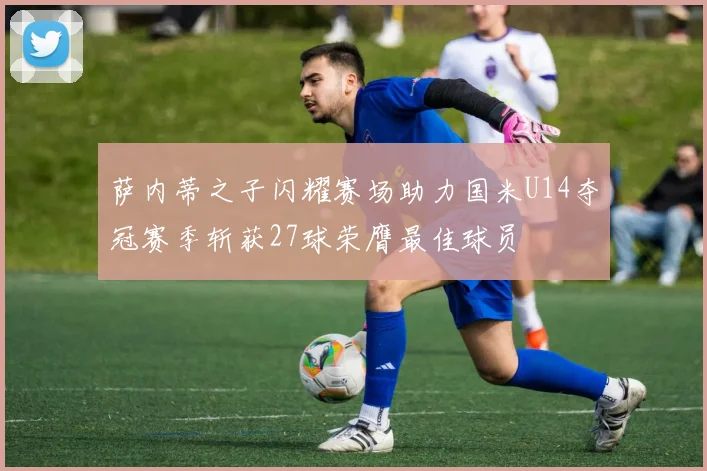萨内蒂之子闪耀赛场助力国米U14夺冠赛季斩获27球荣膺最佳球员