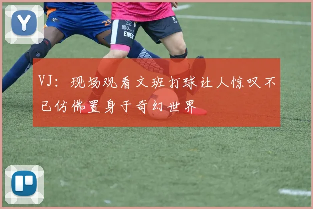 VJ：现场观看文班打球让人惊叹不已仿佛置身于奇幻世界