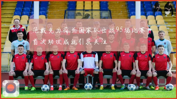 范戴克为荷兰国家队出战95场比赛首次助攻成就引发关注