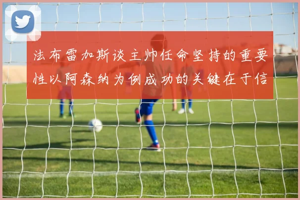 法布雷加斯谈主帅任命坚持的重要性以阿森纳为例成功的关键在于信任与耐心