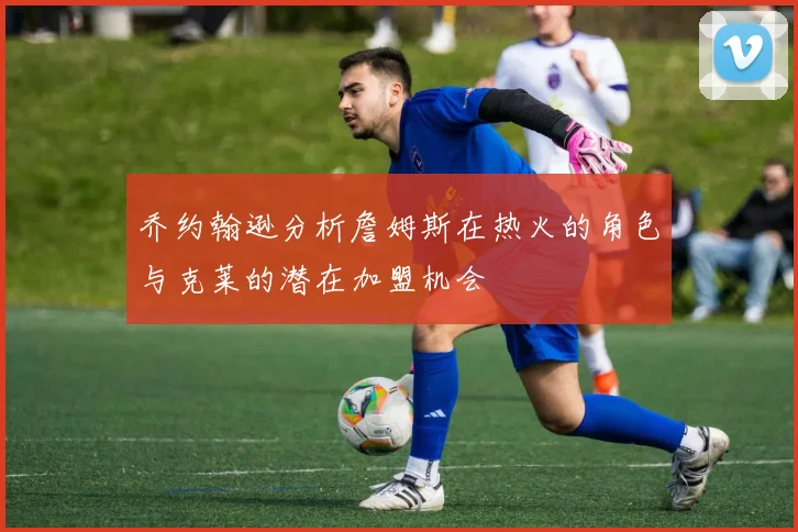 乔约翰逊分析詹姆斯在热火的角色与克莱的潜在加盟机会