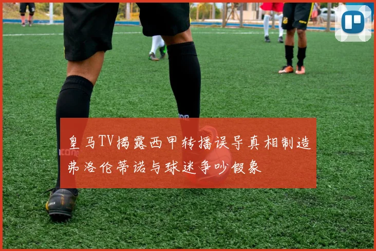 皇马TV揭露西甲转播误导真相制造弗洛伦蒂诺与球迷争吵假象
