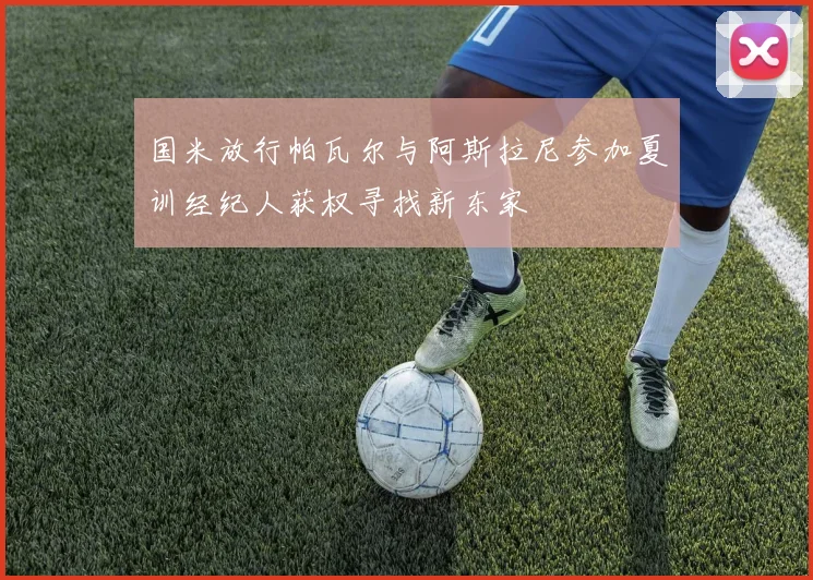 国米放行帕瓦尔与阿斯拉尼参加夏训经纪人获权寻找新东家