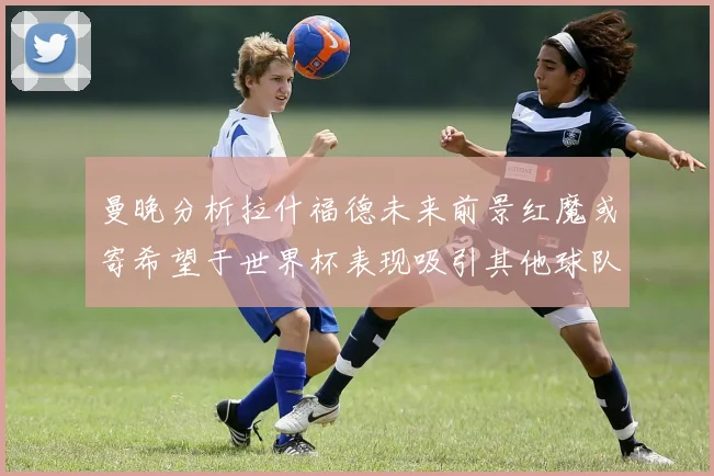 曼晚分析拉什福德未来前景红魔或寄希望于世界杯表现吸引其他球队