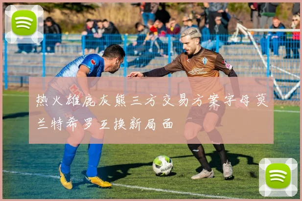热火雄鹿灰熊三方交易方案字母莫兰特希罗互换新局面