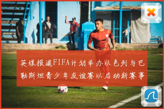 英媒报道FIFA计划举办以色列与巴勒斯坦青少年友谊赛以启动新赛事