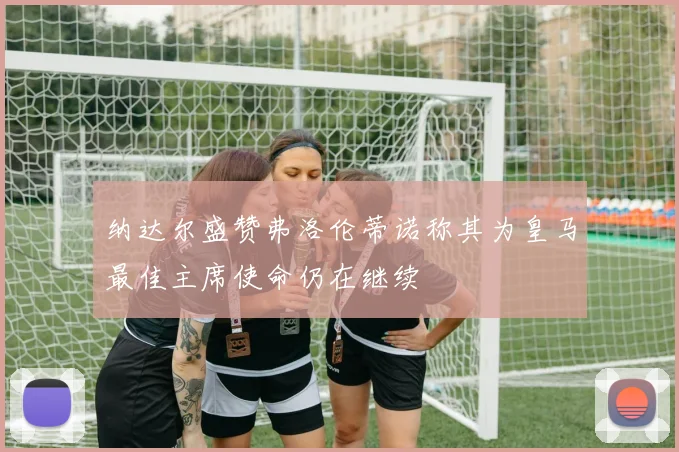纳达尔盛赞弗洛伦蒂诺称其为皇马最佳主席使命仍在继续