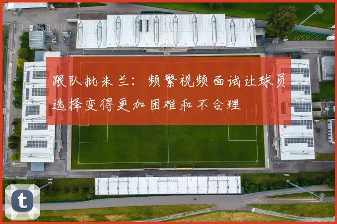 跟队批米兰：频繁视频面试让球员选择变得更加困难和不合理