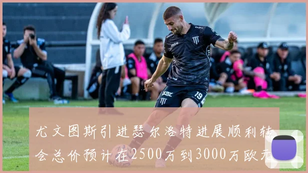 尤文图斯引进瑟尔洛特进展顺利转会总价预计在2500万到3000万欧元之间