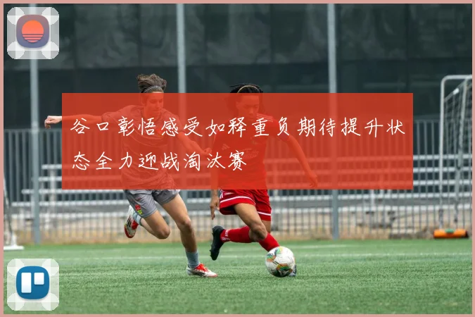 谷口彰悟感受如释重负期待提升状态全力迎战淘汰赛