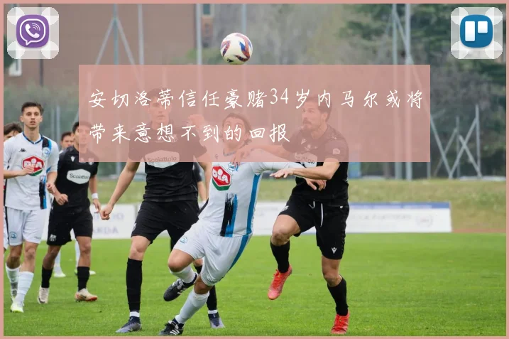 安切洛蒂信任豪赌34岁内马尔或将带来意想不到的回报