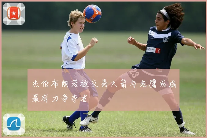 杰伦布朗若被交易火箭与老鹰或成最有力争夺者