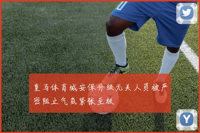 皇马体育城安保升级无关人员被严密阻止气氛紧张至极