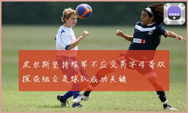 皮尔斯坚持绿军不应交易字母哥双探花组合是球队成功关键