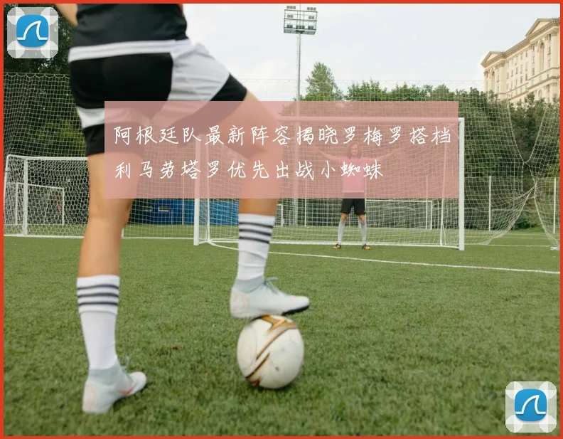 阿根廷队最新阵容揭晓罗梅罗搭档利马劳塔罗优先出战小蜘蛛