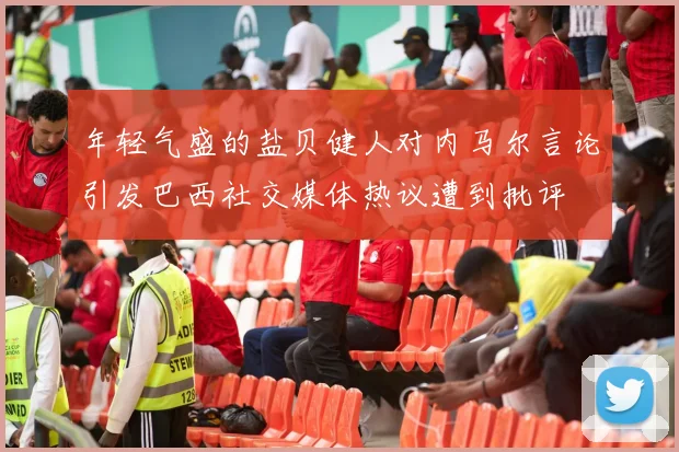 年轻气盛的盐贝健人对内马尔言论引发巴西社交媒体热议遭到批评
